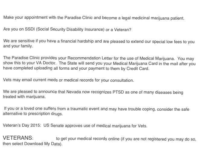 
Make your appointment with the Paradise Clinic and become a legal medicinal marijuana patient. 
Are you on SSDI (Social Security Disability Insurance) or a Veteran?
We are sensitive if you have a financial hardship and are pleased to extend our special low fees to you and your family.  
The Paradise Clinic provides your Recommendation Letter for the use of Medical Marijuana.  You may show this to your VA Doctor.  The State will send you your Medical Marijuana Card in the mail after you have completed uploading all forms and your payment to them by Credit Card.
Vets may email current meds or medical records for your consultation.
We are pleased to announce that Nevada now recognizes PTSD as one of many diseases being treated with marijuana. 
 If you or a loved one suffers from a traumatic event and may have trouble coping, consider the safe alternative to prescription drugs.  
Veteran’s Day 2015:  US Senate approves use of medical marijuana for Vets.
VETERANS:  Click Here to get your medical records online (if you are not registered you may do so, then select Download My Data).