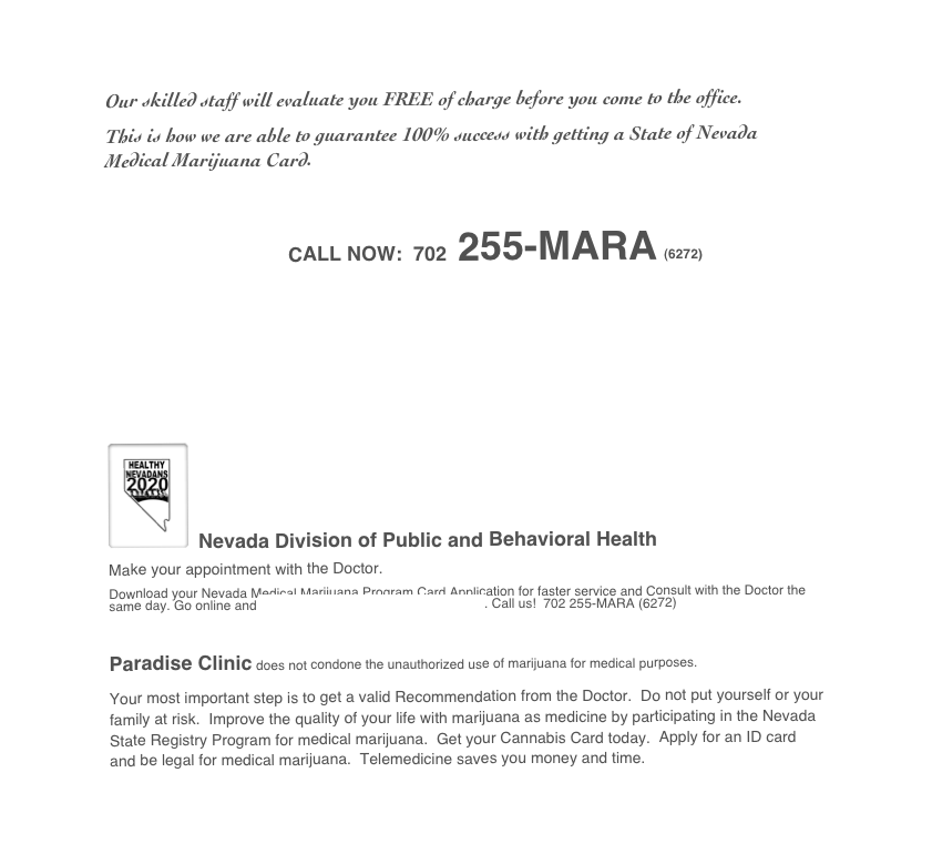 

Our skilled staff will evaluate you FREE of charge before you come to the office.  
This is how we are able to guarantee 100% success with getting a State of Nevada Medical Marijuana Card. 

￼

￼ Nevada Division of Public and Behavioral Health 
Make your appointment with the Doctor.  
Download your Nevada Medical Marijuana Program Card Application for faster service and Consult with the Doctor the same day. Go online and Register as a Cardholder on this page. Call us!  702 255-MARA (6272)

Paradise Clinic does not condone the unauthorized use of marijuana for medical purposes.
Your most important step is to get a valid Recommendation from the Doctor.  Do not put yourself or your family at risk.  Improve the quality of your life with marijuana as medicine by participating in the Nevada State Registry Program for medical marijuana.  Get your Cannabis Card today.  Apply for an ID card and be legal for medical marijuana.  Telemedicine saves you money and time.