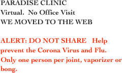 PARADISE CLINIC
Virtual.  No Office Visit
WE MOVED TO THE WEB

ALERT: DO NOT SHARE   Help
prevent the Corona Virus and Flu.
Only one person per joint, vaporizer or bong.